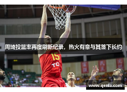 周琦投篮率再度刷新纪录，热火有意与其签下长约
