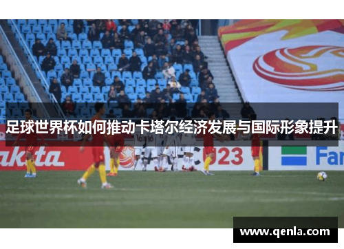 足球世界杯如何推动卡塔尔经济发展与国际形象提升