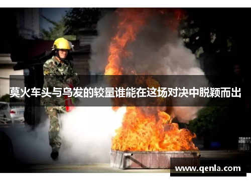 莫火车头与乌发的较量谁能在这场对决中脱颖而出